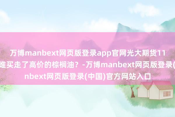 万博manbext网页版登录app官网光大期货1111热门跟踪：到底谁买走了高价的棕榈油？-万博manbext网页版登录(中国)官方网站入口