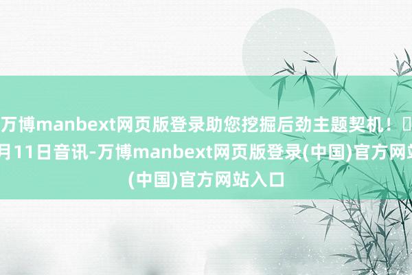 万博manbext网页版登录助您挖掘后劲主题契机! 11月11日音讯-万博manbext网页版登录(中国)官方网站入口