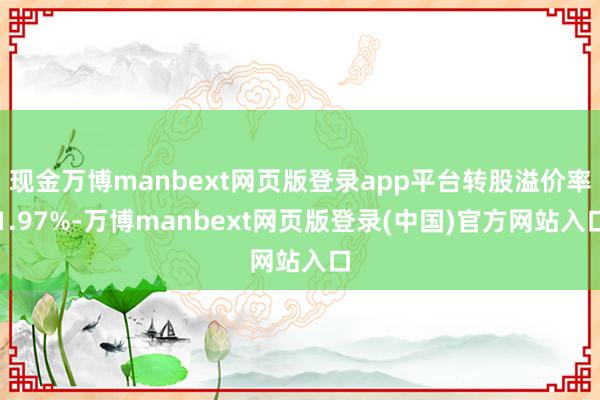 现金万博manbext网页版登录app平台转股溢价率1.97%-万博manbext网页版登录(中国)官方网站入口