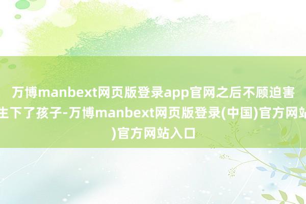 万博manbext网页版登录app官网之后不顾迫害的还生下了孩子-万博manbext网页版登录(中国)官方网站入口