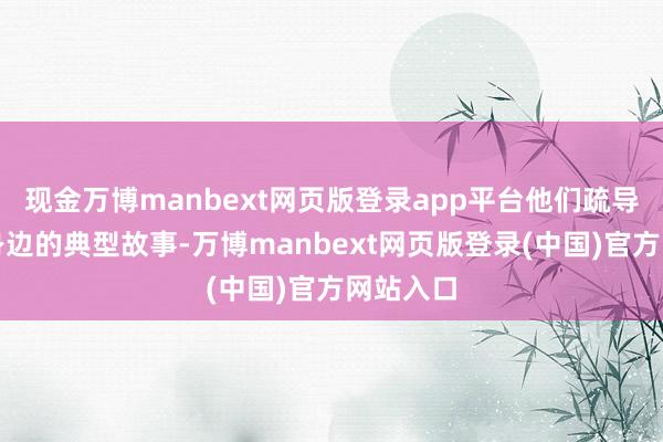 现金万博manbext网页版登录app平台他们疏导出我方身边的典型故事-万博manbext网页版登录(中国)官方网站入口