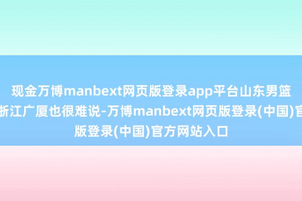 现金万博manbext网页版登录app平台山东男篮能不行拿下浙江广厦也很难说-万博manbext网页版登录(中国)官方网站入口