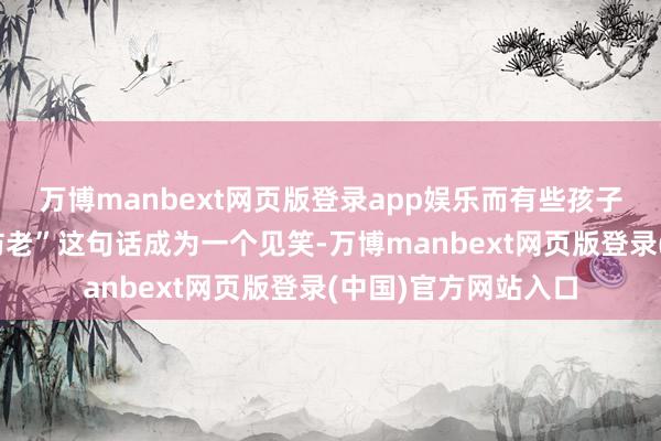 万博manbext网页版登录app娱乐而有些孩子长大后却让“养儿防老”这句话成为一个见笑-万博manbext网页版登录(中国)官方网站入口