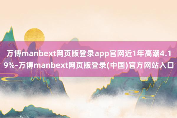 万博manbext网页版登录app官网近1年高潮4.19%-万博manbext网页版登录(中国)官方网站入口