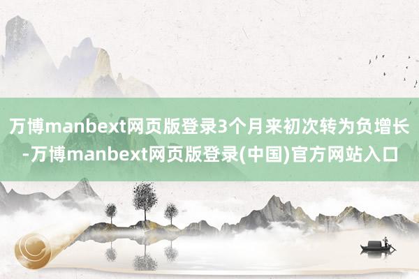 万博manbext网页版登录3个月来初次转为负增长-万博manbext网页版登录(中国)官方网站入口