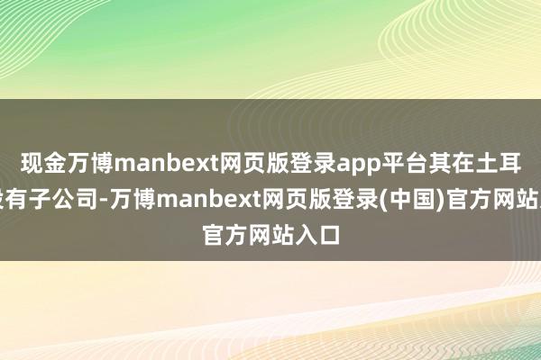 现金万博manbext网页版登录app平台其在土耳其设有子公司-万博manbext网页版登录(中国)官方网站入口