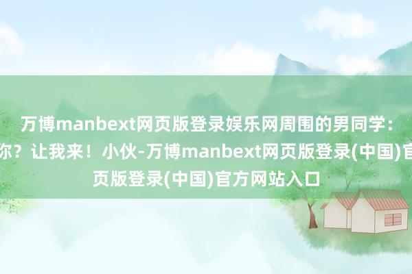 万博manbext网页版登录娱乐网周围的男同学:摔得露出吗你?让我来!小伙-万博manbext网页版登录(中国)官方网站入口