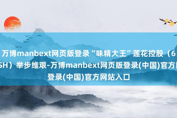 万博manbext网页版登录“味精大王”莲花控股（600186.SH）举步维艰-万博manbext网页版登录(中国)官方网站入口