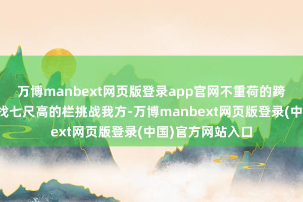 万博manbext网页版登录app官网不重荷的跨往日!而不是去找七尺高的栏挑战我方-万博manbext网页版登录(中国)官方网站入口