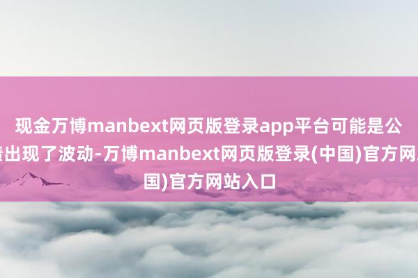 现金万博manbext网页版登录app平台可能是公司功绩出现了波动-万博manbext网页版登录(中国)官方网站入口