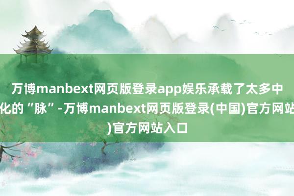 万博manbext网页版登录app娱乐承载了太多中国文化的“脉”-万博manbext网页版登录(中国)官方网站入口