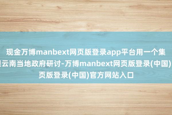 现金万博manbext网页版登录app平台用一个集体的组织去跟云南当地政府研讨-万博manbext网页版登录(中国)官方网站入口