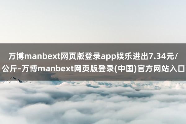 万博manbext网页版登录app娱乐进出7.34元/公斤-万博manbext网页版登录(中国)官方网站入口