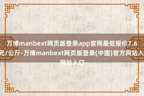 万博manbext网页版登录app官网最低报价7.60元/公斤-万博manbext网页版登录(中国)官方网站入口