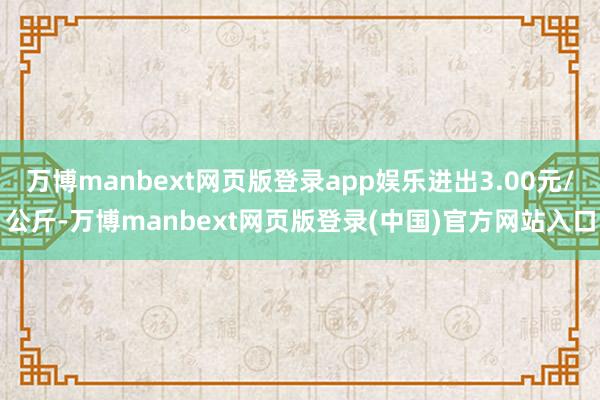 万博manbext网页版登录app娱乐进出3.00元/公斤-万博manbext网页版登录(中国)官方网站入口