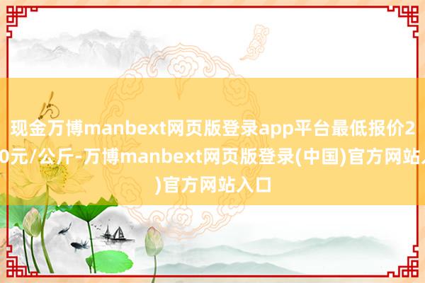 现金万博manbext网页版登录app平台最低报价20.80元/公斤-万博manbext网页版登录(中国)官方网站入口