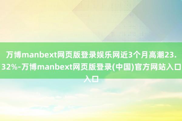 万博manbext网页版登录娱乐网近3个月高潮23.32%-万博manbext网页版登录(中国)官方网站入口