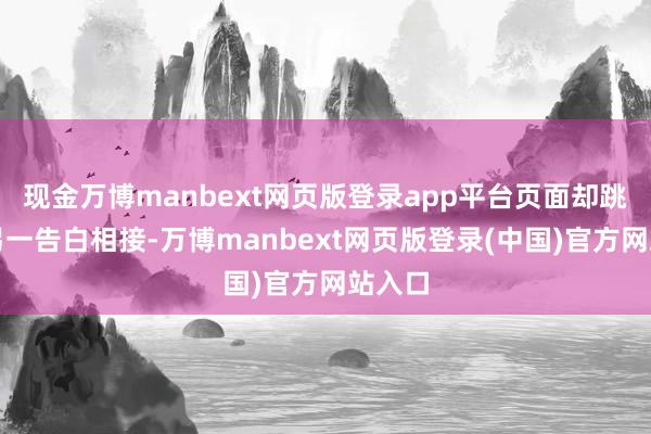 现金万博manbext网页版登录app平台页面却跳转至另一告白相接-万博manbext网页版登录(中国)官方网站入口