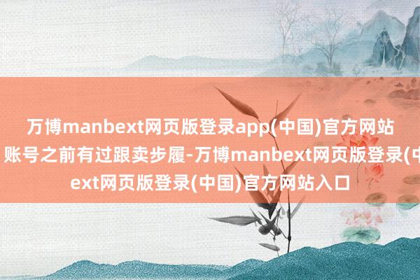 万博manbext网页版登录app(中国)官方网站会进行临时审核;账号之前有过跟卖步履-万博manbext网页版登录(中国)官方网站入口