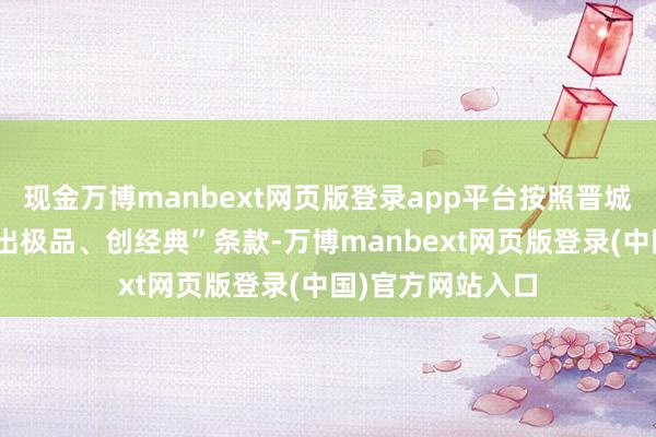 现金万博manbext网页版登录app平台按照晋城市委“提品性、出极品、创经典”条款-万博manbext网页版登录(中国)官方网站入口