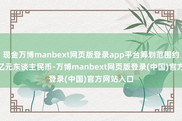 现金万博manbext网页版登录app平台筹划范围约12.19万亿元东谈主民币-万博manbext网页版登录(中国)官方网站入口