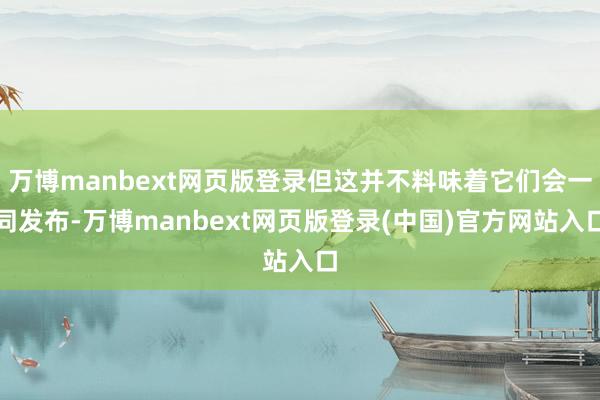 万博manbext网页版登录但这并不料味着它们会一同发布-万博manbext网页版登录(中国)官方网站入口