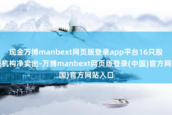 现金万博manbext网页版登录app平台16只股票呈现机构净卖出-万博manbext网页版登录(中国)官方网站入口