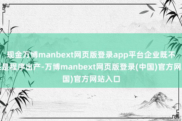 现金万博manbext网页版登录app平台企业既不错按还是程序出产-万博manbext网页版登录(中国)官方网站入口