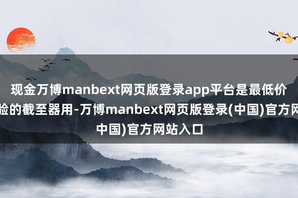 现金万博manbext网页版登录app平台是最低价、最灵验的截至器用-万博manbext网页版登录(中国)官方网站入口