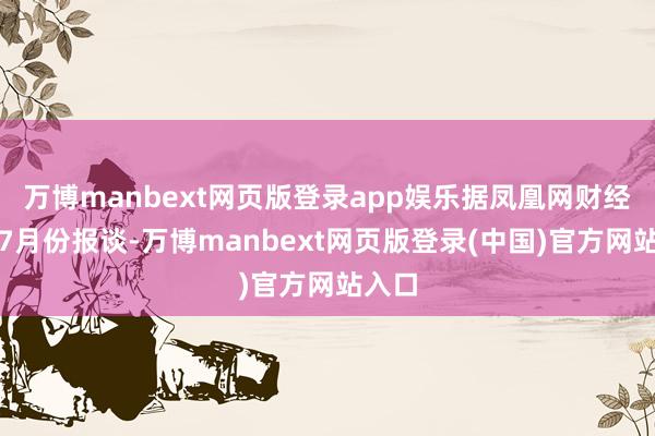 万博manbext网页版登录app娱乐据凤凰网财经旧年7月份报谈-万博manbext网页版登录(中国)官方网站入口