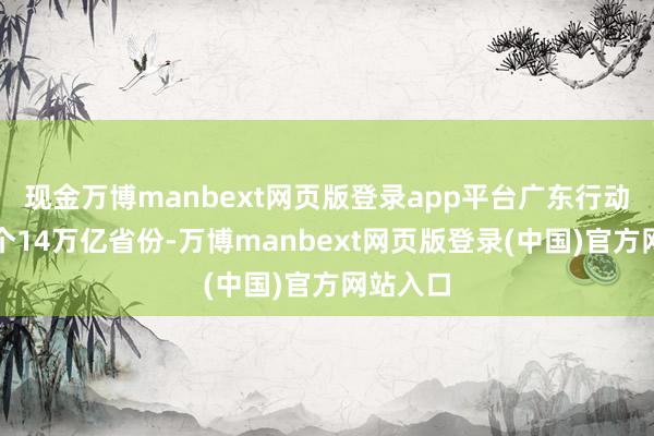 现金万博manbext网页版登录app平台广东行动寰宇首个14万亿省份-万博manbext网页版登录(中国)官方网站入口
