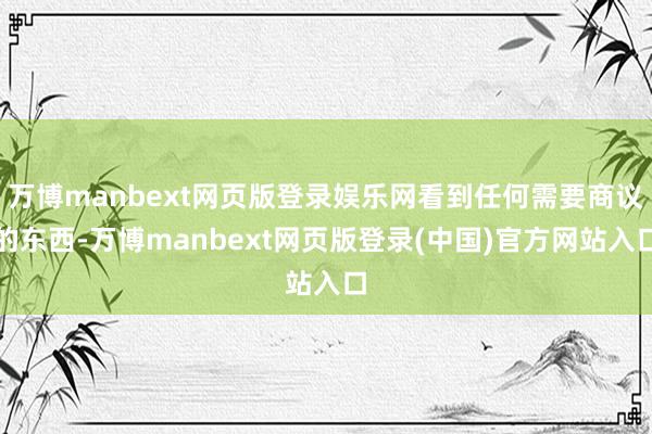 万博manbext网页版登录娱乐网看到任何需要商议的东西-万博manbext网页版登录(中国)官方网站入口