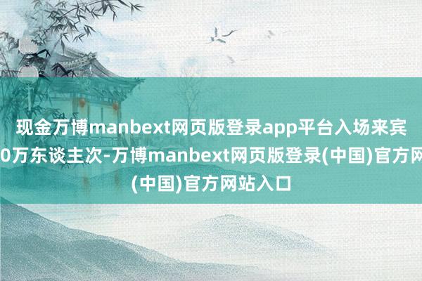 现金万博manbext网页版登录app平台入场来宾总和770万东谈主次-万博manbext网页版登录(中国)官方网站入口