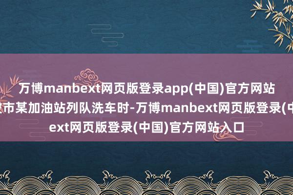 万博manbext网页版登录app(中国)官方网站车主林女士在宁波市某加油站列队洗车时-万博manbext网页版登录(中国)官方网站入口