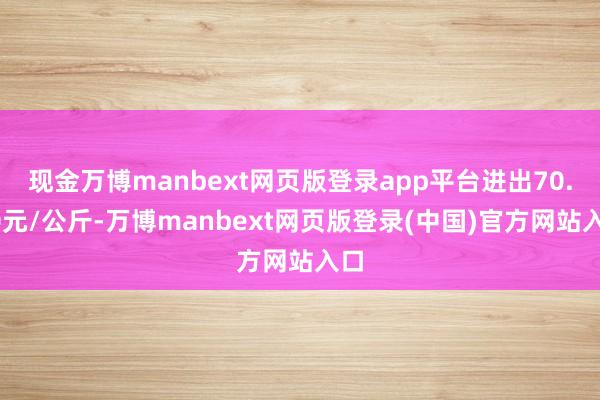 现金万博manbext网页版登录app平台进出70.00元/公斤-万博manbext网页版登录(中国)官方网站入口