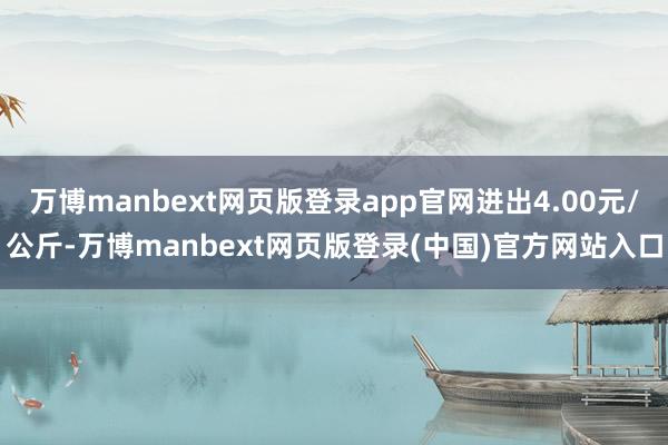 万博manbext网页版登录app官网进出4.00元/公斤-万博manbext网页版登录(中国)官方网站入口