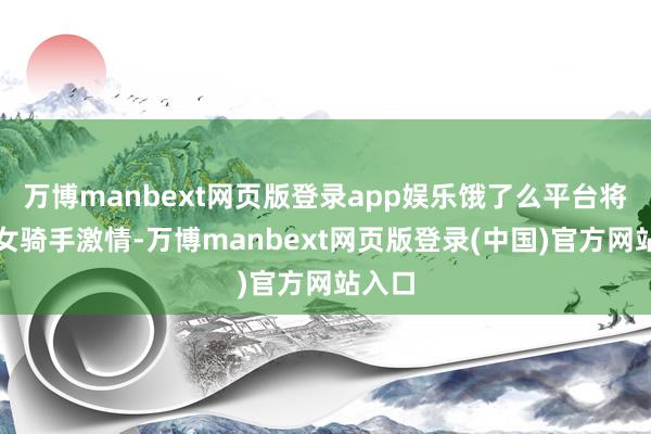 万博manbext网页版登录app娱乐饿了么平台将加强女骑手激情-万博manbext网页版登录(中国)官方网站入口