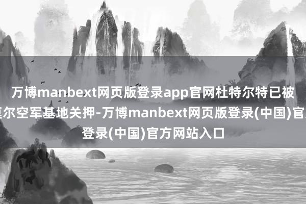 万博manbext网页版登录app官网杜特尔特已被带到维拉莫尔空军基地关押-万博manbext网页版登录(中国)官方网站入口