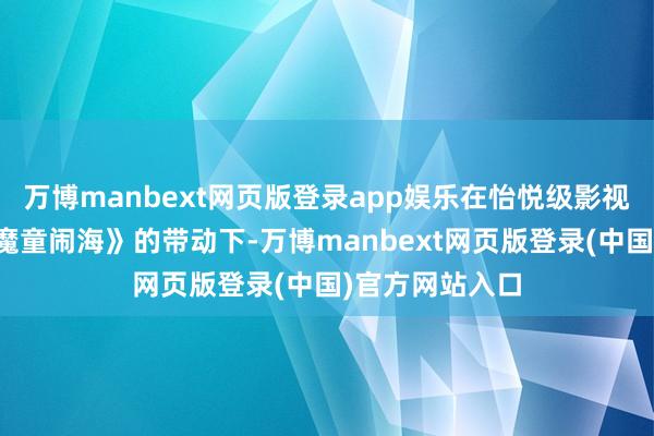 万博manbext网页版登录app娱乐在怡悦级影视作品《哪吒之魔童闹海》的带动下-万博manbext网页版登录(中国)官方网站入口