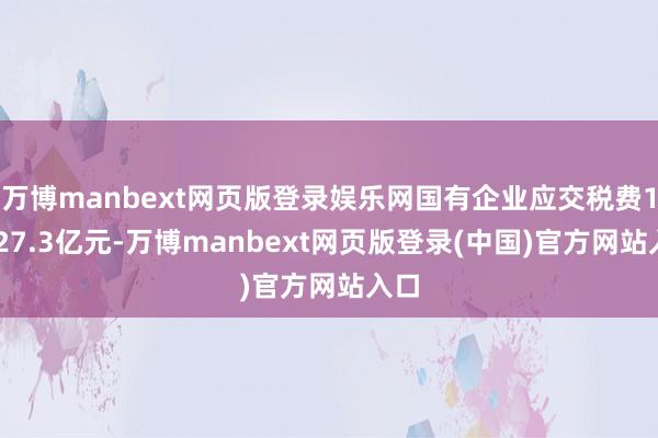 万博manbext网页版登录娱乐网国有企业应交税费11127.3亿元-万博manbext网页版登录(中国)官方网站入口
