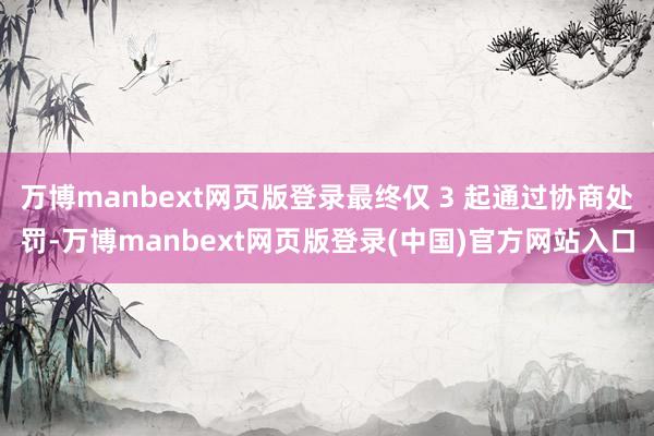 万博manbext网页版登录最终仅 3 起通过协商处罚-万博manbext网页版登录(中国)官方网站入口