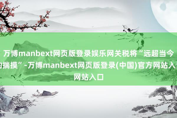 万博manbext网页版登录娱乐网关税将“远超当今的揣摸”-万博manbext网页版登录(中国)官方网站入口