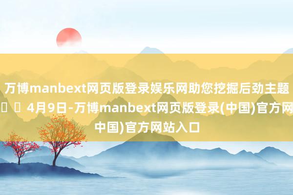 万博manbext网页版登录娱乐网助您挖掘后劲主题契机！		4月9日-万博manbext网页版登录(中国)官方网站入口