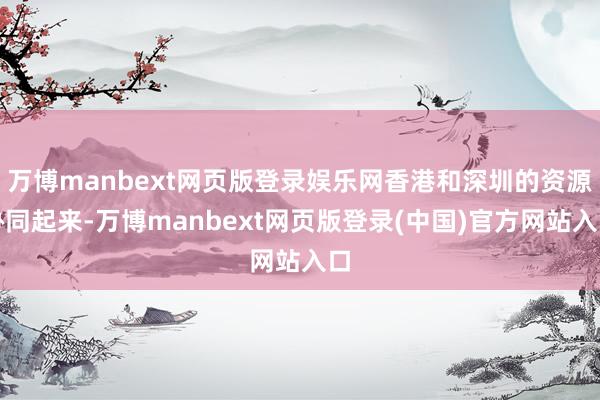 万博manbext网页版登录娱乐网香港和深圳的资源协同起来-万博manbext网页版登录(中国)官方网站入口