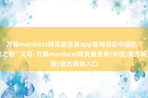 万博manbext网页版登录app官网但在中国的“小商品之都”义乌-万博manbext网页版登录(中国)官方网站入口