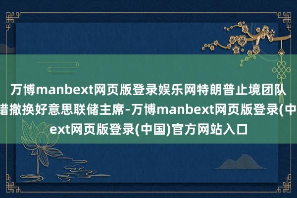 万博manbext网页版登录娱乐网特朗普止境团队正在考虑是否不错撤换好意思联储主席-万博manbext网页版登录(中国)官方网站入口