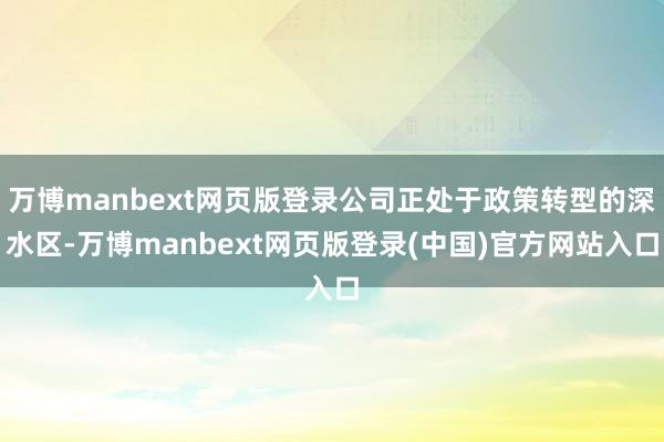 万博manbext网页版登录公司正处于政策转型的深水区-万博manbext网页版登录(中国)官方网站入口