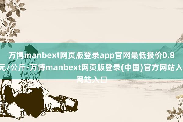 万博manbext网页版登录app官网最低报价0.80元/公斤-万博manbext网页版登录(中国)官方网站入口
