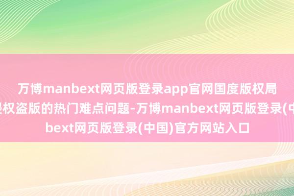 万博manbext网页版登录app官网国度版权局等部门针对网罗侵权盗版的热门难点问题-万博manbext网页版登录(中国)官方网站入口