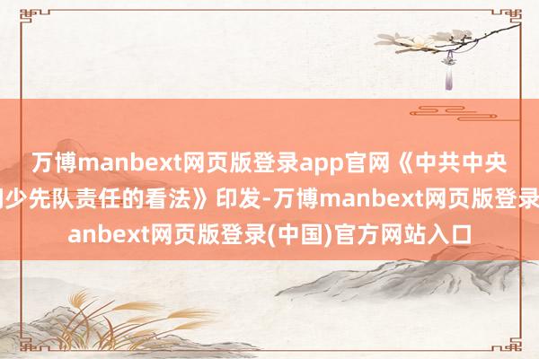 万博manbext网页版登录app官网《中共中央对于全面加强新期间少先队责任的看法》印发-万博manbext网页版登录(中国)官方网站入口